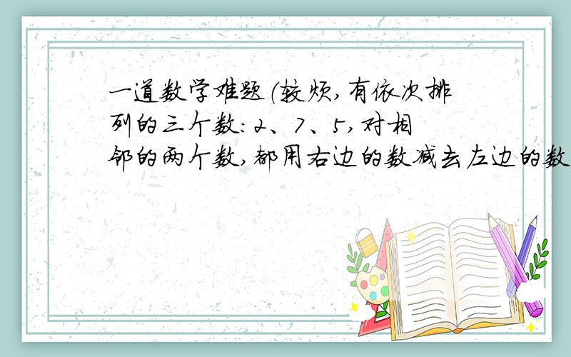 一道数学难题（较烦,有依次排列的三个数：2、7、5,对相邻的两个数,都用右边的数减去左边的数,所得的差写在这两个数之间,可以得到一个新的数串：2、5、7、-2、5,把这个过程称为第一次操