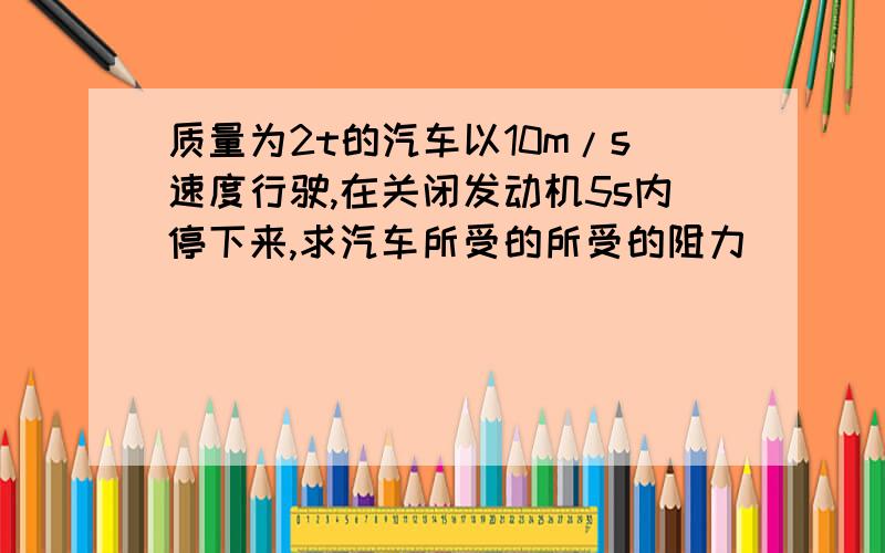 质量为2t的汽车以10m/s速度行驶,在关闭发动机5s内停下来,求汽车所受的所受的阻力