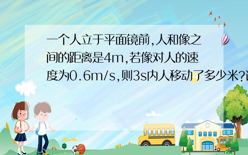 一个人立于平面镜前,人和像之间的距离是4m,若像对人的速度为0.6m/s,则3s内人移动了多少米?请给出计算过程.