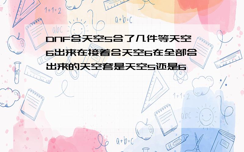 DNF合天空5合了几件等天空6出来在接着合天空6在全部合出来的天空套是天空5还是6