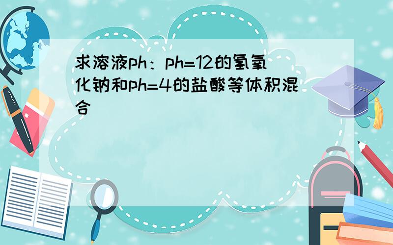 求溶液ph：ph=12的氢氧化钠和ph=4的盐酸等体积混合