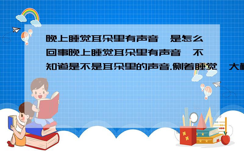 晚上睡觉耳朵里有声音,是怎么回事晚上睡觉耳朵里有声音,不知道是不是耳朵里的声音.侧着睡觉,大概半倾斜着时声音最大,像是有东西在磨一样,像虫子磨脚的声音.有时有,有时没有,一会一会