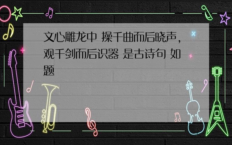 文心雕龙中 操千曲而后晓声,观千剑而后识器 是古诗句 如题