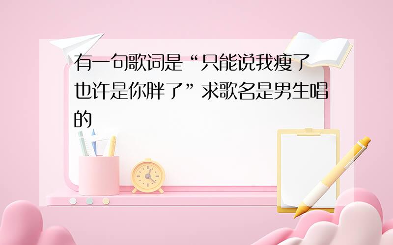 有一句歌词是“只能说我瘦了 也许是你胖了”求歌名是男生唱的