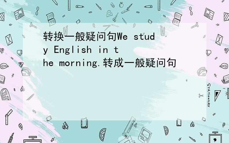转换一般疑问句We study English in the morning.转成一般疑问句