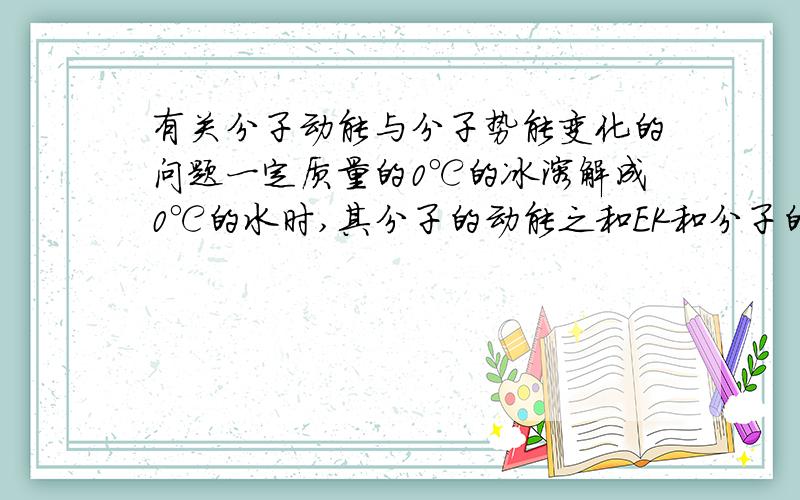 有关分子动能与分子势能变化的问题一定质量的0℃的冰溶解成0℃的水时,其分子的动能之和EK和分子的势能之和EP的变化情况为：EK不变,EP变大 为什么呀
