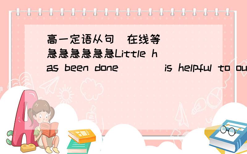 高一定语从句  在线等   急急急急急急Little has been done (  ) is helpful to our workA.what   B.which   C.that   D.that was这道题选C请给我详细地解释