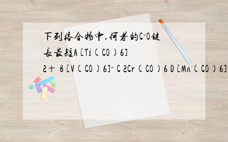 下列络合物中,何者的C－O键长最短A [Ti(CO)6]2＋ B [V(CO)6]－ C 2Cr(CO)6 D [Mn(CO)6]+