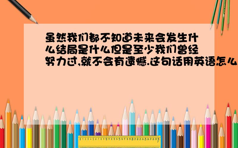 虽然我们都不知道未来会发生什么结局是什么但是至少我们曾经努力过,就不会有遗憾.这句话用英语怎么翻译虽然,我们都不知道未来会发生什么,结局是什么,但是至少我们曾经努力过,就不会