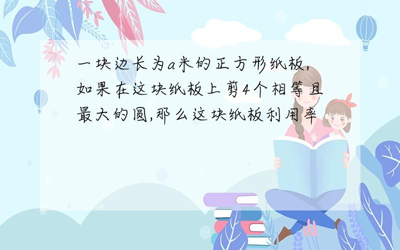 一块边长为a米的正方形纸板,如果在这块纸板上剪4个相等且最大的圆,那么这块纸板利用率