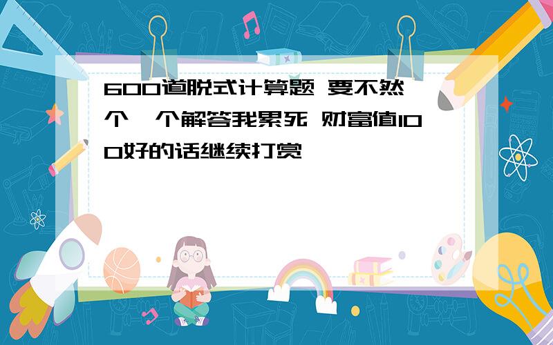 600道脱式计算题 要不然一个一个解答我累死 财富值100好的话继续打赏