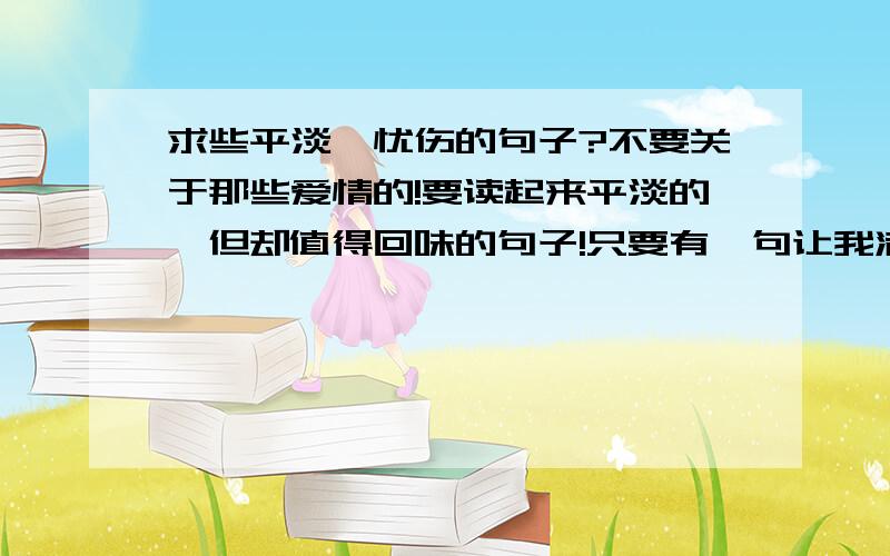 求些平淡、忧伤的句子?不要关于那些爱情的!要读起来平淡的,但却值得回味的句子!只要有一句让我满意,分就给你!