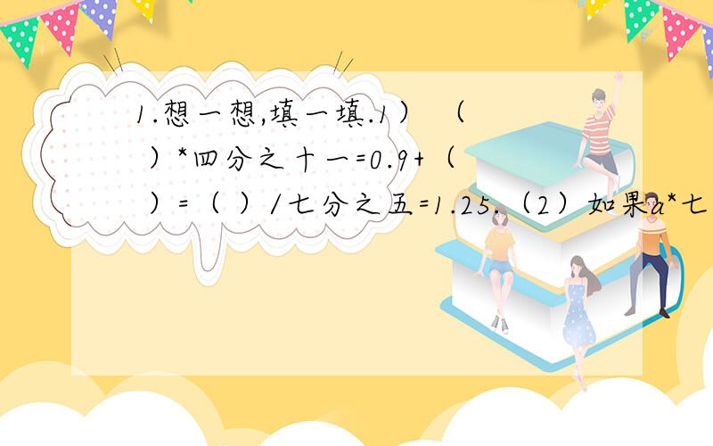 1.想一想,填一填.1） （ ）*四分之十一=0.9+（ ）=（ ）/七分之五=1.25.（2）如果a*七分之五=b*二分之一=c*1（a,b,c均不为0）,那么,a,b,c这三个数中,最大的数是（ ）,最小的数是（ ）.（3）（ ）*四