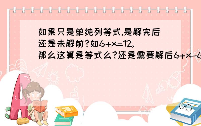 如果只是单纯列等式,是解完后还是未解前?如6+x=12,那么这算是等式么?还是需要解后6+x-6=12-6=x=6