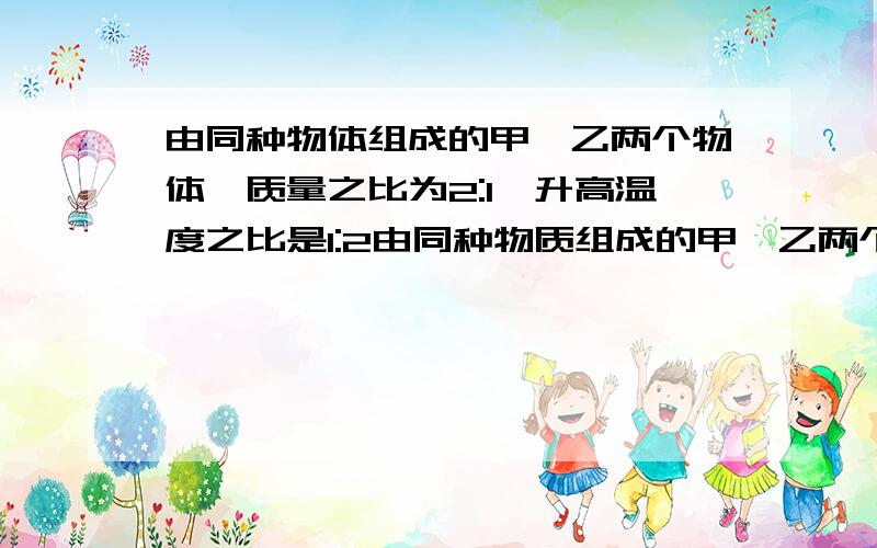 由同种物体组成的甲、乙两个物体,质量之比为2:1,升高温度之比是1:2由同种物质组成的甲、乙两个物体,质量之比2：1,升高的温度之比为1：2,则甲、乙两个物体的比热容之比为________,吸收的热