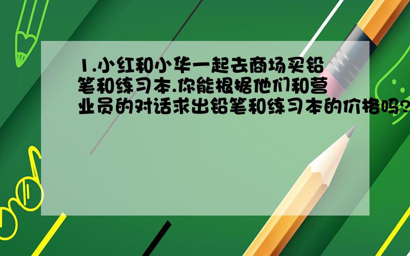 1.小红和小华一起去商场买铅笔和练习本.你能根据他们和营业员的对话求出铅笔和练习本的价格吗?买一只铅笔和一本练习本1元.4支铅笔和3本练习本3.2元.求铅笔和练习本价格.列一元一次方程