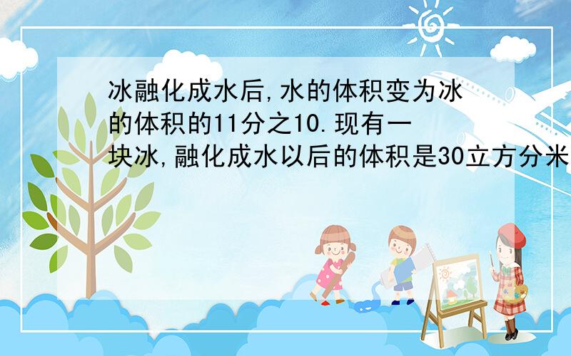 冰融化成水后,水的体积变为冰的体积的11分之10.现有一块冰,融化成水以后的体积是30立方分米 求冰的体积谁是单位一