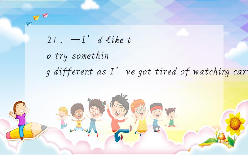 21、—I’d like to try something different as I’ve got tired of watching cartoons all the evenings.— A．Go ahead!B．It depends.C．What for?D．Like what?22．A woman was dug out after being buried deep in the ruins for more than 200 hours.A