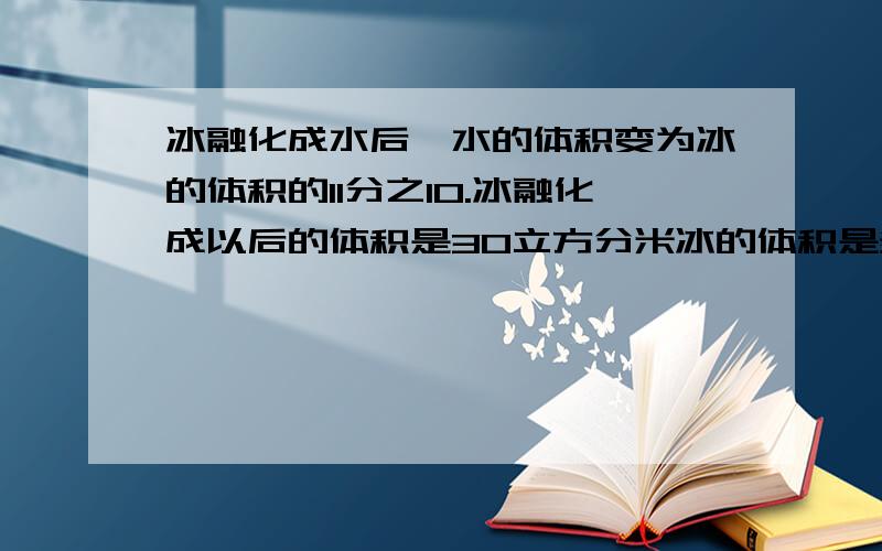 冰融化成水后,水的体积变为冰的体积的11分之10.冰融化成以后的体积是30立方分米冰的体积是多少