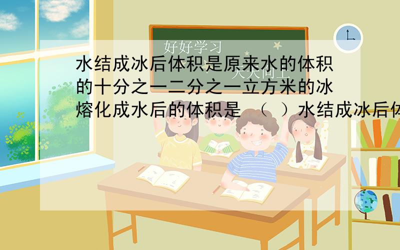 水结成冰后体积是原来水的体积的十分之一二分之一立方米的冰熔化成水后的体积是 （ ）水结成冰后体积是原来水的体积的十分之一二分之一立方米的冰熔化成水后的体积是 （ ） 立方米