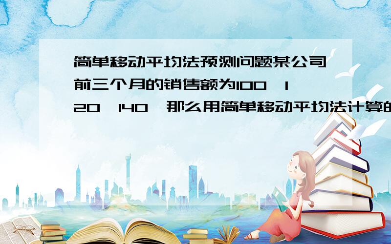 简单移动平均法预测问题某公司前三个月的销售额为100,120,140,那么用简单移动平均法计算的5 月份的预计销售额为（ ）A．120B．126.67C．130D．130.33我要过程