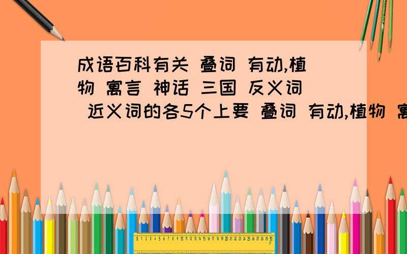 成语百科有关 叠词 有动,植物 寓言 神话 三国 反义词 近义词的各5个上要 叠词 有动,植物 寓言 神话 三国 反义词 近义词的各5个上