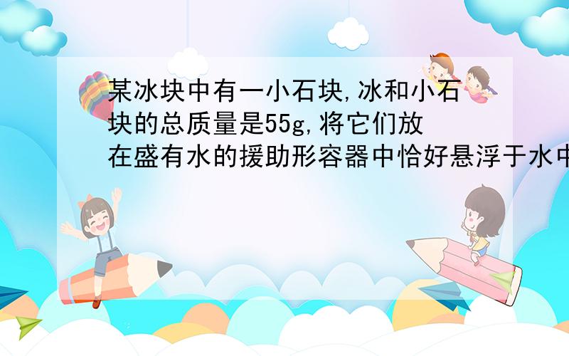 某冰块中有一小石块,冰和小石块的总质量是55g,将它们放在盛有水的援助形容器中恰好悬浮于水中.当冰块全部融化后,容器里的水面下降了0.5cm,若容器的底面积为10cm2,已知冰的密度为0.9×103kg/m