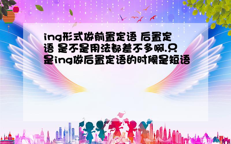 ing形式做前置定语 后置定语 是不是用法都差不多啊.只是ing做后置定语的时候是短语