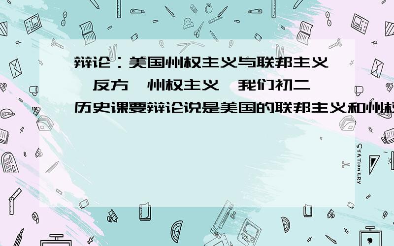 辩论：美国州权主义与联邦主义【反方,州权主义】我们初二,历史课要辩论说是美国的联邦主义和州权主义你想推行哪个于是被分配到州权主义,好像不太好办啊求各种事例,理由分有的是,希