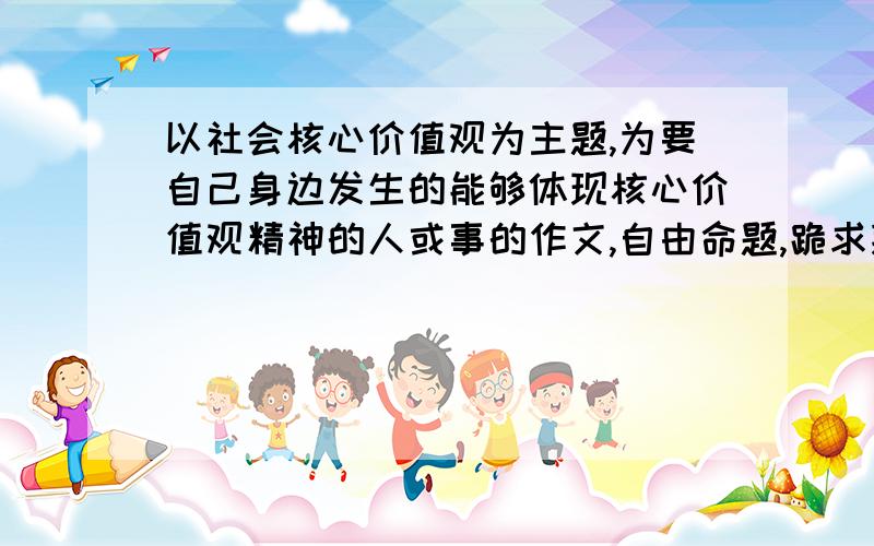 以社会核心价值观为主题,为要自己身边发生的能够体现核心价值观精神的人或事的作文,自由命题,跪求拜托了