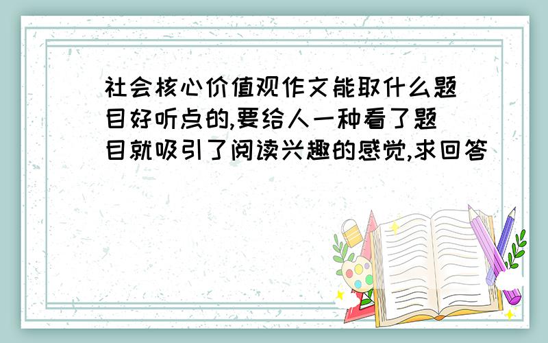 社会核心价值观作文能取什么题目好听点的,要给人一种看了题目就吸引了阅读兴趣的感觉,求回答