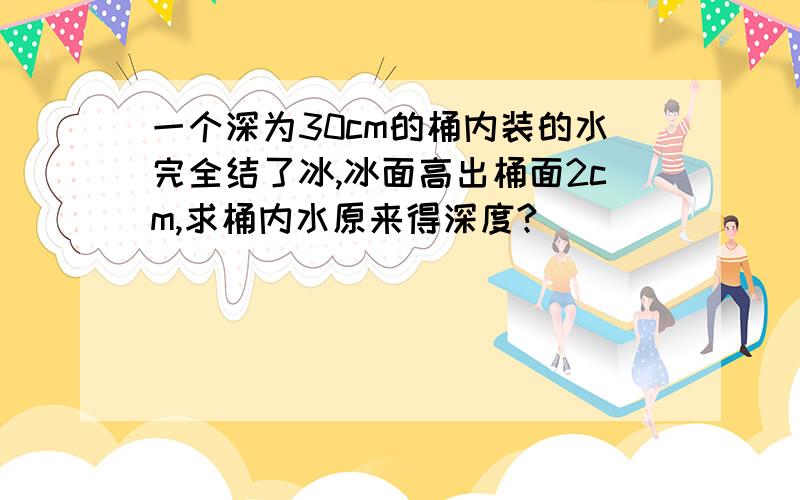 一个深为30cm的桶内装的水完全结了冰,冰面高出桶面2cm,求桶内水原来得深度?