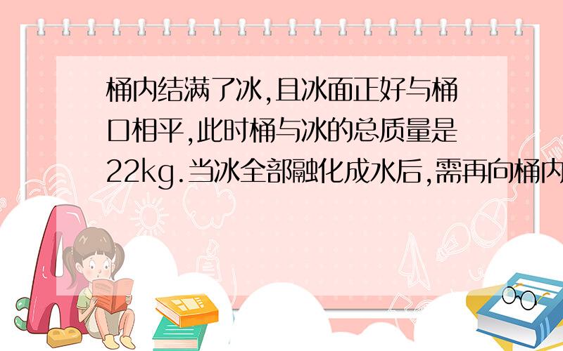 桶内结满了冰,且冰面正好与桶口相平,此时桶与冰的总质量是22kg.当冰全部融化成水后,需再向桶内倒入2L水面正好与桶口相平,试求桶的容积及桶的质量【不要复制,要正解】