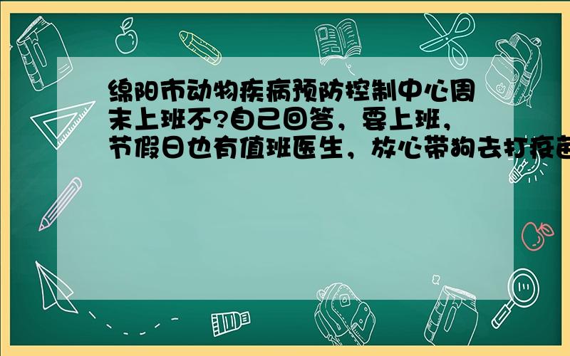 绵阳市动物疾病预防控制中心周末上班不?自己回答，要上班，节假日也有值班医生，放心带狗去打疫苗