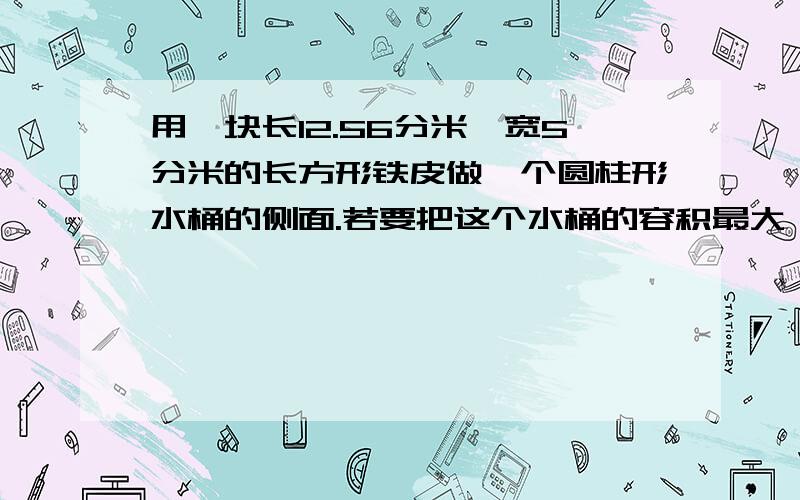 用一块长12.56分米,宽5分米的长方形铁皮做一个圆柱形水桶的侧面.若要把这个水桶的容积最大,请问高是多少?