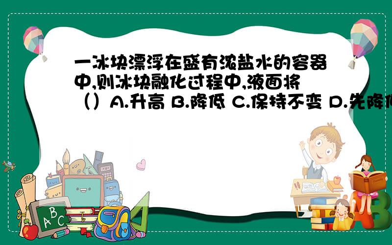 一冰块漂浮在盛有浓盐水的容器中,则冰块融化过程中,液面将（）A.升高 B.降低 C.保持不变 D.先降低后升高具体易懂一点