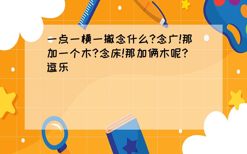 一点一横一撇念什么?念广!那加一个木?念床!那加俩木呢?逗乐