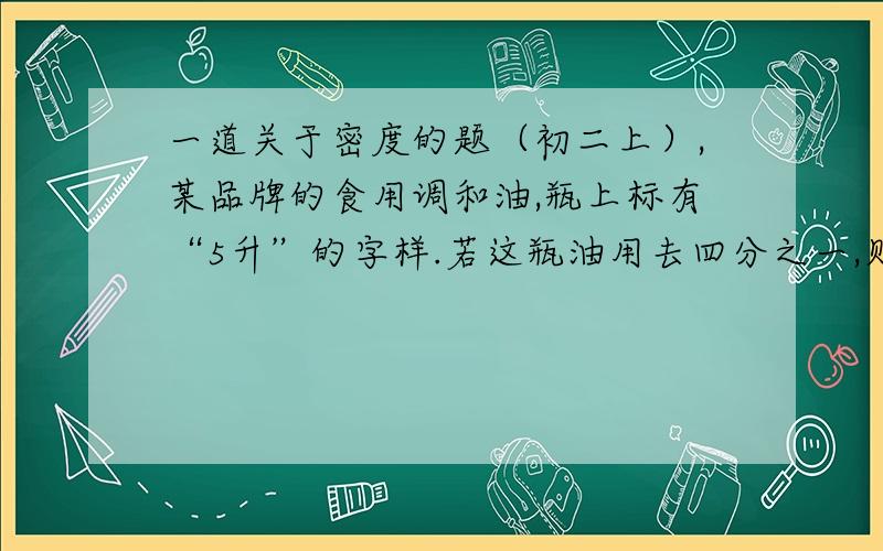 一道关于密度的题（初二上）,某品牌的食用调和油,瓶上标有“5升”的字样.若这瓶油用去四分之一,则剩下的油与原来相比（ ）A.质量减小,密度不变B.质量不变,密度减小C.质量不变,密度不变D