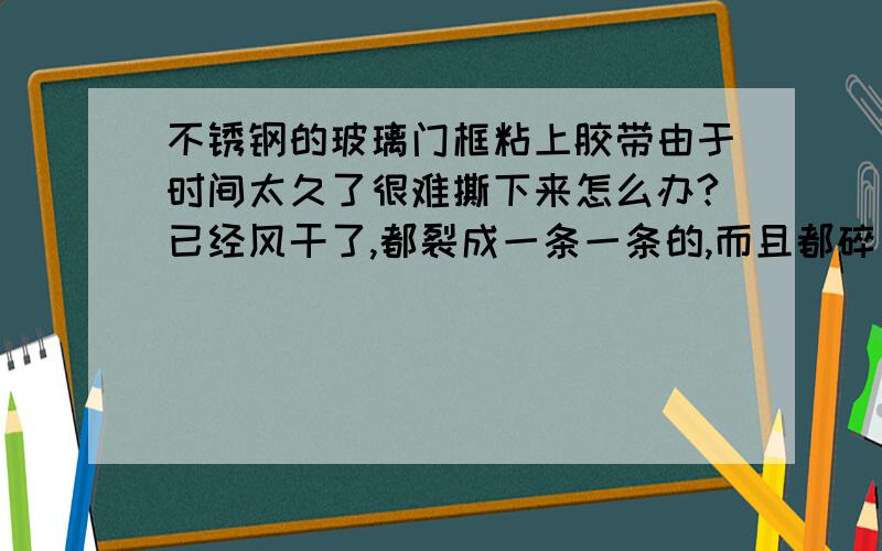 不锈钢的玻璃门框粘上胶带由于时间太久了很难撕下来怎么办?已经风干了,都裂成一条一条的,而且都碎了.已经试过用电吹风去吹了,那些大块的,没有碎的那些就可以完整撕下来,但碎了那些就