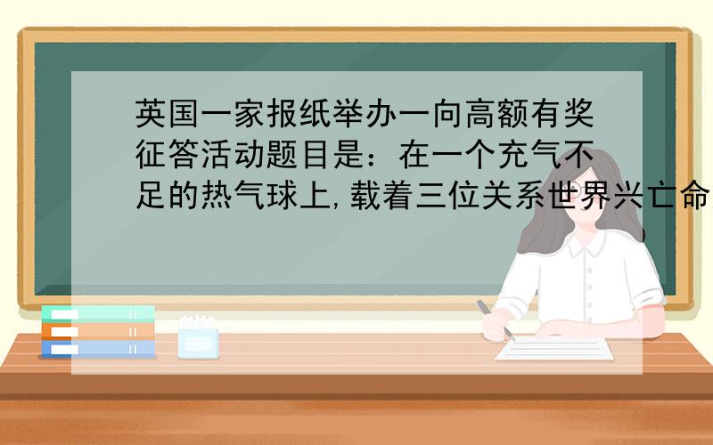 英国一家报纸举办一向高额有奖征答活动题目是：在一个充气不足的热气球上,载着三位关系世界兴亡命运的科学家.  第一位是环保专家,他的研究可拯救无数人们,免于因环境污染而面临死亡