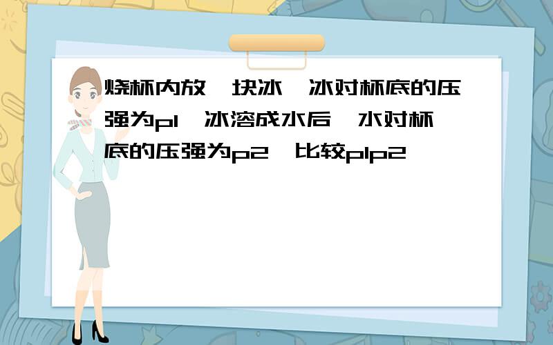 烧杯内放一块冰,冰对杯底的压强为p1,冰溶成水后,水对杯底的压强为p2,比较p1p2