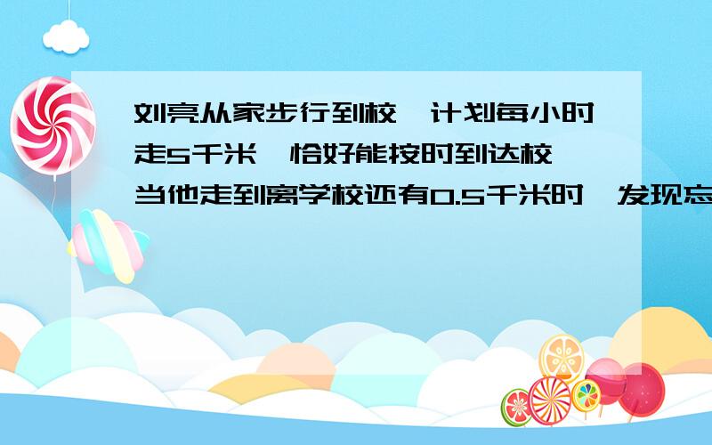 刘亮从家步行到校,计划每小时走5千米,恰好能按时到达校,当他走到离学校还有0.5千米时,发现忘了带东西立即沿原路原速返回到家,到家拿东西耽误了5分钟,之后立即以每小时15千米的速度出发