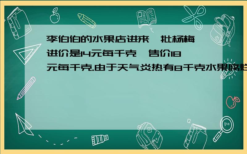 李伯伯的水果店进来一批杨梅,进价是14元每千克,售价18元每千克.由于天气炎热有8千克水果腐烂变质,赚了136元.问原来进了（ ）千克杨梅