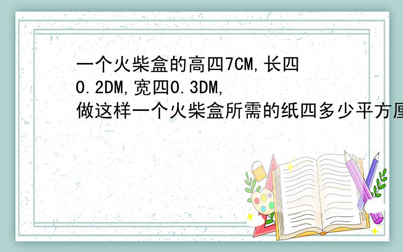 一个火柴盒的高四7CM,长四0.2DM,宽四0.3DM,做这样一个火柴盒所需的纸四多少平方厘米?{莪算的四131}这是火柴盒！里面五个面加上外面四个面应该有九个面！