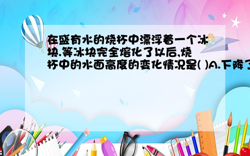 在盛有水的烧杯中漂浮着一个冰块.等冰块完全熔化了以后,烧杯中的水面高度的变化情况是( )A.下降了 B.升高了 C.不变 D.无法确定