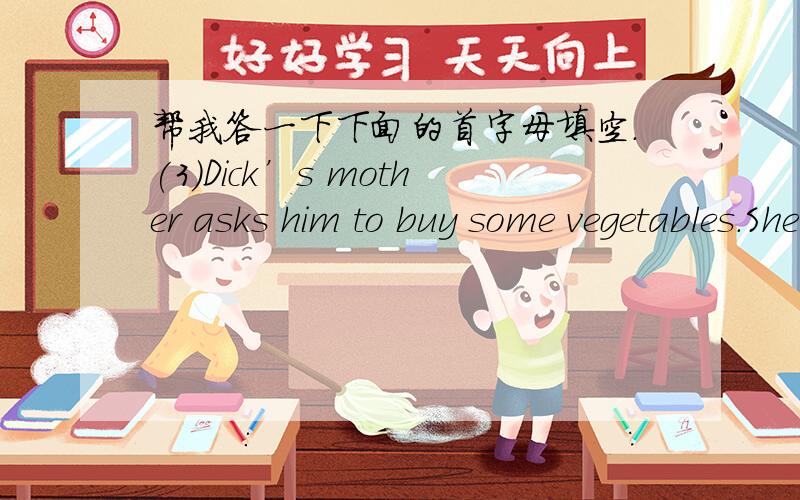帮我答一下下面的首字母填空.(3)Dick’s mother asks him to buy some vegetables.She gives him some money and a b________.“Be c_________.Let the cars pass by first and then you can c________ the street.” “I see.”says Dick.An h_____