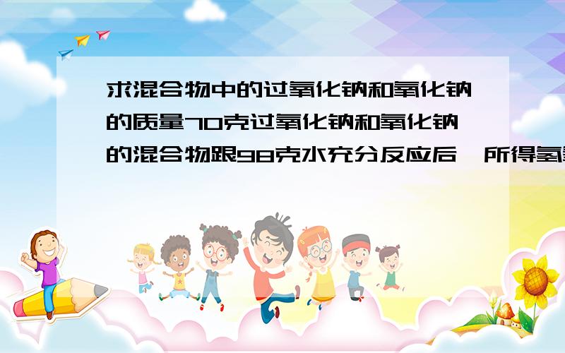 求混合物中的过氧化钠和氧化钠的质量70克过氧化钠和氧化钠的混合物跟98克水充分反应后,所得氢氧化钠都溶质的质量分数为50%.计算原混合物中过氧化钠和氧化钠的质量各是多少?