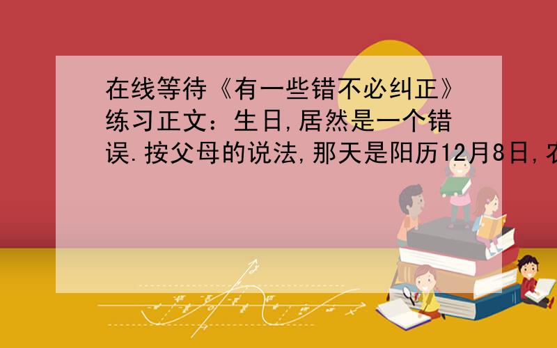 在线等待《有一些错不必纠正》练习正文：生日,居然是一个错误.按父母的说法,那天是阳历12月8日,农历十一月十一,我一直这样认为.可当我有一天去查万年历,却惊讶地发现,那两个日子,在我