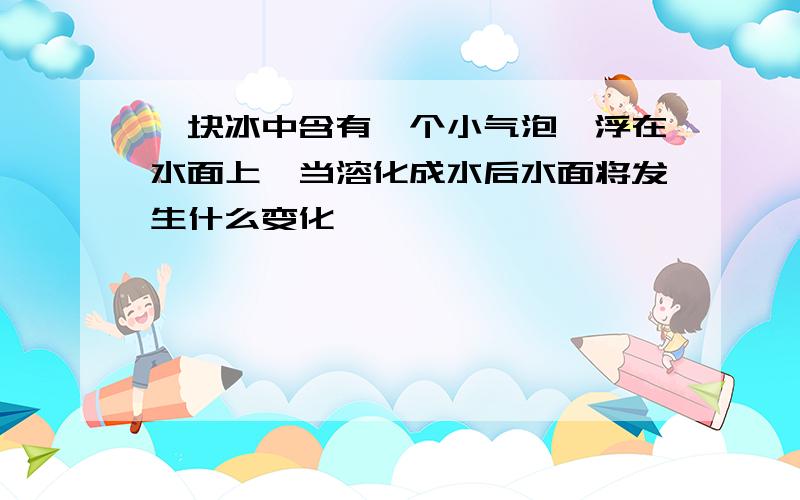 一块冰中含有一个小气泡,浮在水面上,当溶化成水后水面将发生什么变化