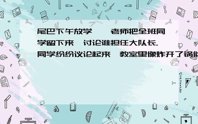 尾巴下午放学,韦老师把全班同学留下来,讨论谁担任大队长.同学纷纷议论起来,教室里像炸开了锅似的,有的交头接耳,有的窃窃私语,有的低头深思,结果有一部分同学提出了中队长雷鸣的名字,